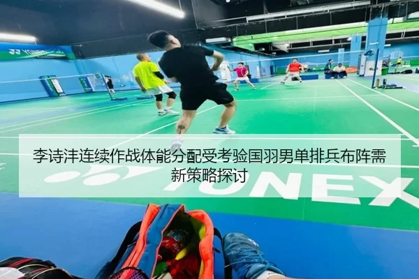 李诗沣连续作战体能分配受考验国羽男单排兵布阵需新策略探讨