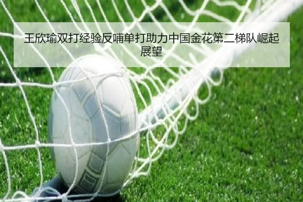 王欣瑜双打经验反哺单打助力中国金花第二梯队崛起展望
